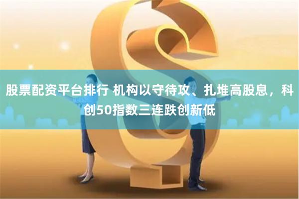 股票配资平台排行 机构以守待攻、扎堆高股息，科创50指数三连跌创新低