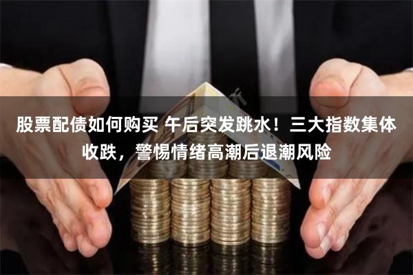 股票配债如何购买 午后突发跳水！三大指数集体收跌，警惕情绪高潮后退潮风险
