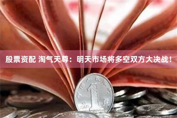 股票资配 淘气天尊：明天市场将多空双方大决战！