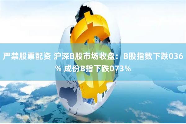 严禁股票配资 沪深B股市场收盘：B股指数下跌036% 成份B指下跌073%