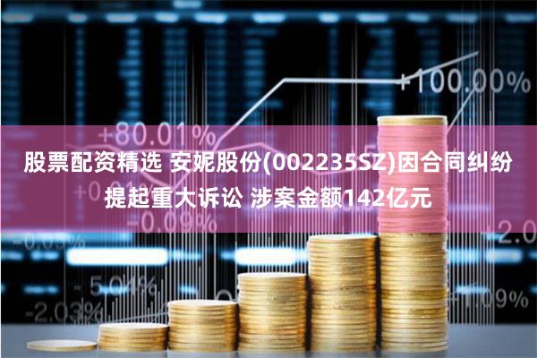 股票配资精选 安妮股份(002235SZ)因合同纠纷提起重大诉讼 涉案金额142亿元