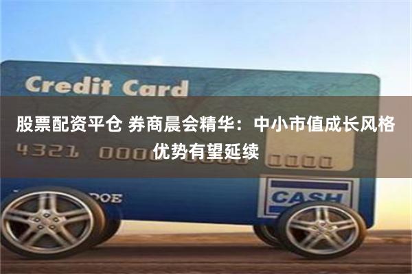 股票配资平仓 券商晨会精华：中小市值成长风格优势有望延续