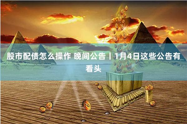 股市配债怎么操作 晚间公告丨1月4日这些公告有看头