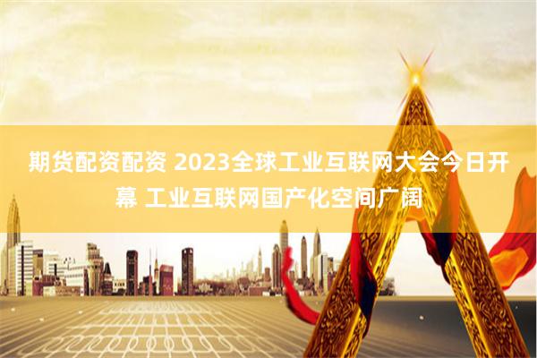 期货配资配资 2023全球工业互联网大会今日开幕 工业互联网国产化空间广阔
