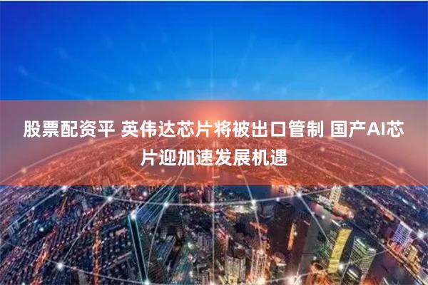 股票配资平 英伟达芯片将被出口管制 国产AI芯片迎加速发展机遇