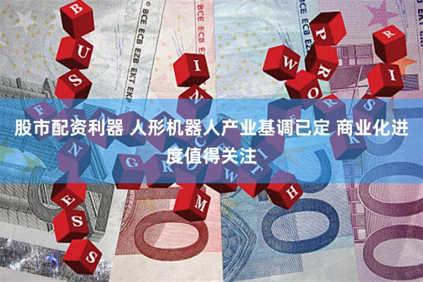股市配资利器 人形机器人产业基调已定 商业化进度值得关注