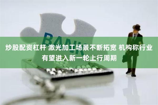 炒股配资杠杆 激光加工场景不断拓宽 机构称行业有望进入新一轮上行周期