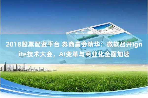 2018股票配资平台 券商晨会精华：微软召开Ignite技术大会，AI变革与商业化全面加速