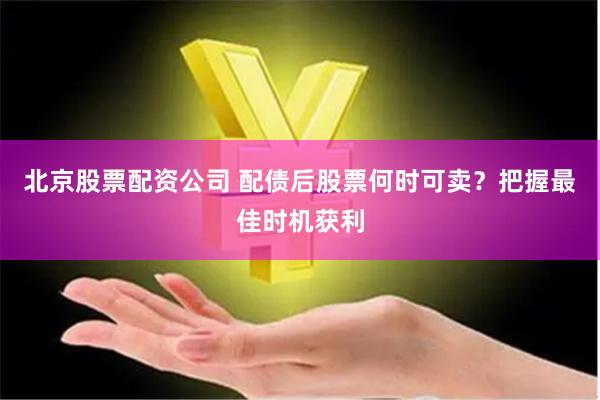 北京股票配资公司 配债后股票何时可卖？把握最佳时机获利