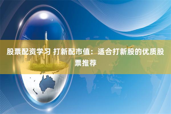 股票配资学习 打新配市值：适合打新股的优质股票推荐