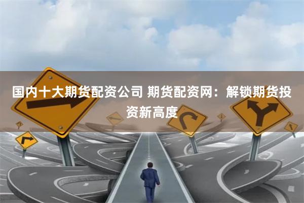 国内十大期货配资公司 期货配资网：解锁期货投资新高度