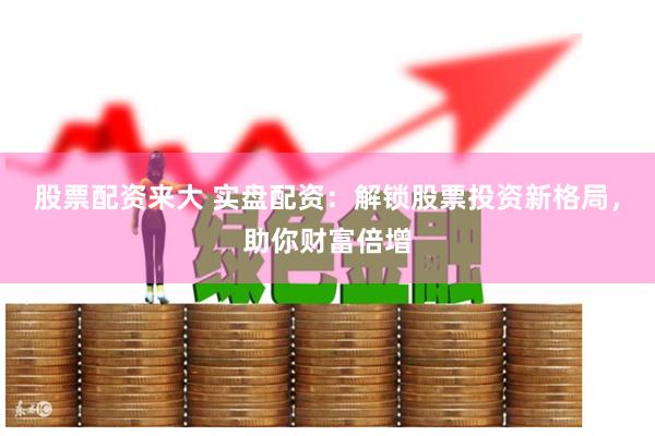 股票配资来大 实盘配资：解锁股票投资新格局，助你财富倍增