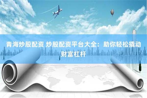 青海炒股配资 炒股配资平台大全：助你轻松撬动财富杠杆