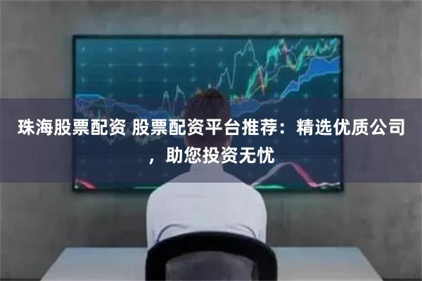 珠海股票配资 股票配资平台推荐：精选优质公司，助您投资无忧