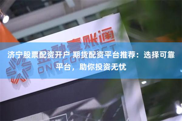 济宁股票配资开户 期货配资平台推荐：选择可靠平台，助你投资无忧