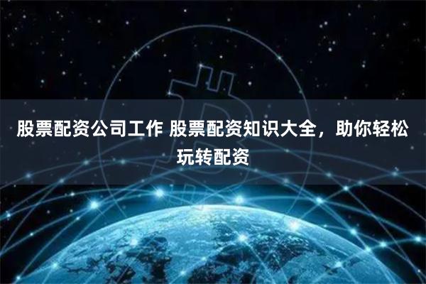 股票配资公司工作 股票配资知识大全，助你轻松玩转配资