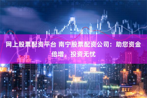 网上股票配资平台 南宁股票配资公司：助您资金倍增，投资无忧