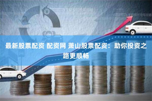 最新股票配资 配资网 萧山股票配资：助你投资之路更顺畅
