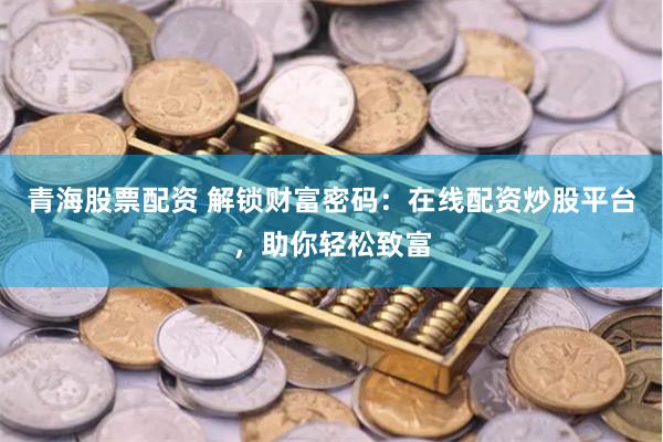 青海股票配资 解锁财富密码：在线配资炒股平台，助你轻松致富
