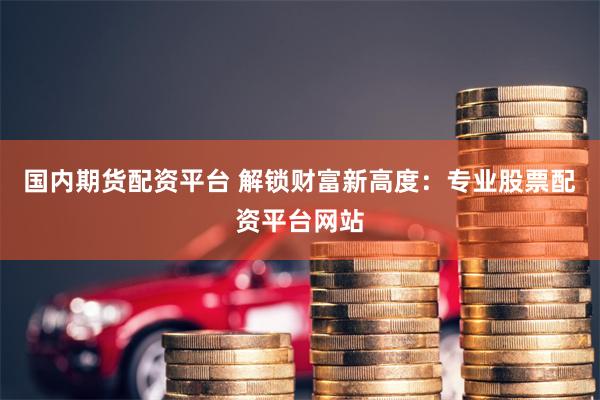 国内期货配资平台 解锁财富新高度：专业股票配资平台网站