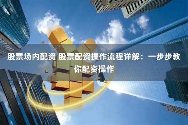 股票场内配资 股票配资操作流程详解：一步步教你配资操作