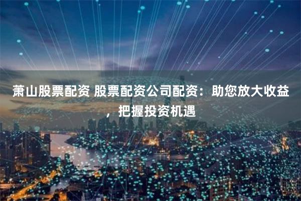 萧山股票配资 股票配资公司配资：助您放大收益，把握投资机遇