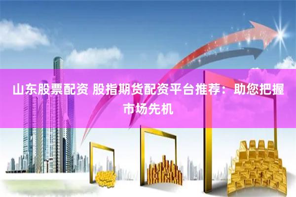 山东股票配资 股指期货配资平台推荐：助您把握市场先机