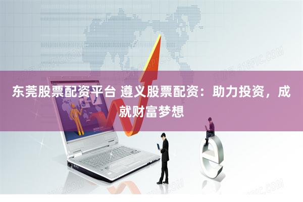 东莞股票配资平台 遵义股票配资：助力投资，成就财富梦想