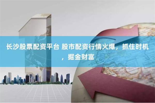 长沙股票配资平台 股市配资行情火爆，抓住时机，掘金财富