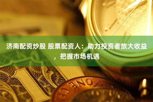 济南配资炒股 股票配资人：助力投资者放大收益，把握市场机遇