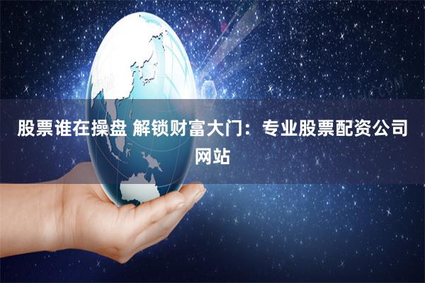 股票谁在操盘 解锁财富大门：专业股票配资公司网站