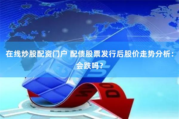 在线炒股配资门户 配债股票发行后股价走势分析：会跌吗？