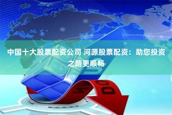 中国十大股票配资公司 河源股票配资：助您投资之路更顺畅
