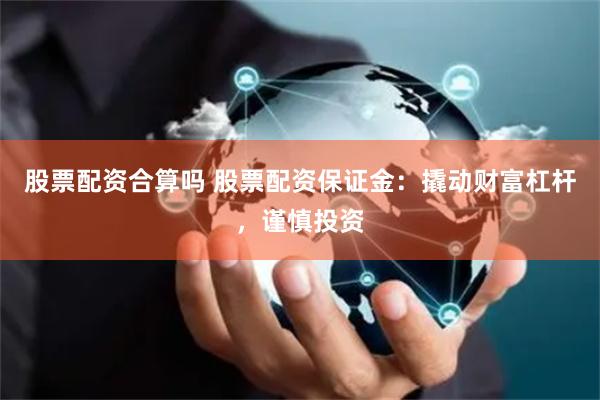 股票配资合算吗 股票配资保证金：撬动财富杠杆，谨慎投资