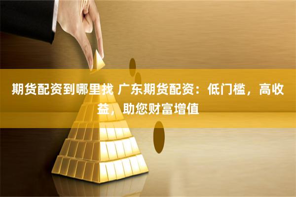 期货配资到哪里找 广东期货配资：低门槛，高收益，助您财富增值