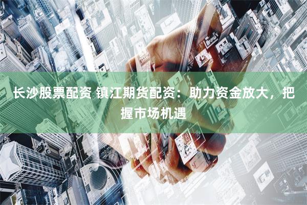 长沙股票配资 镇江期货配资：助力资金放大，把握市场机遇