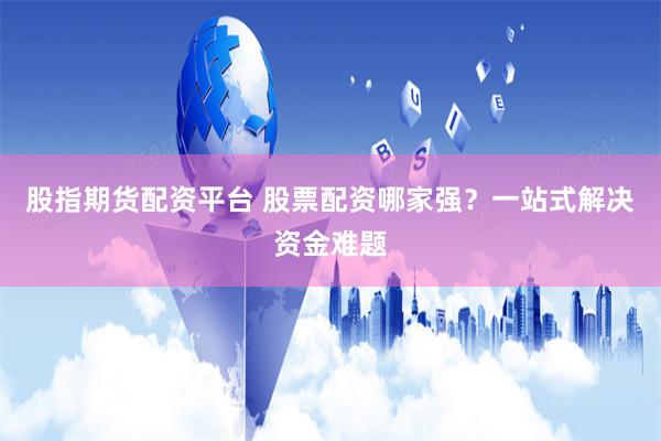 股指期货配资平台 股票配资哪家强？一站式解决资金难题