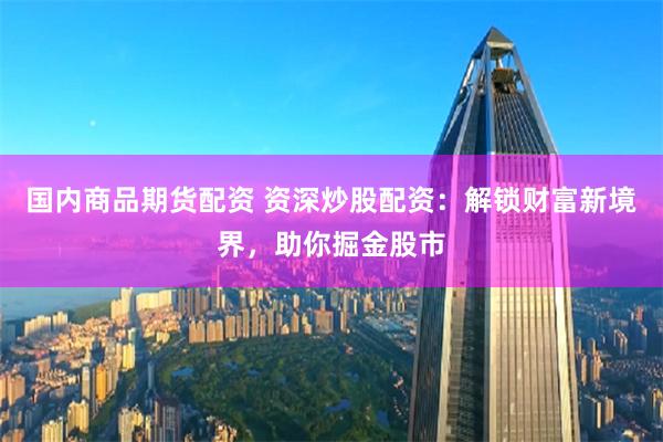 国内商品期货配资 资深炒股配资：解锁财富新境界，助你掘金股市