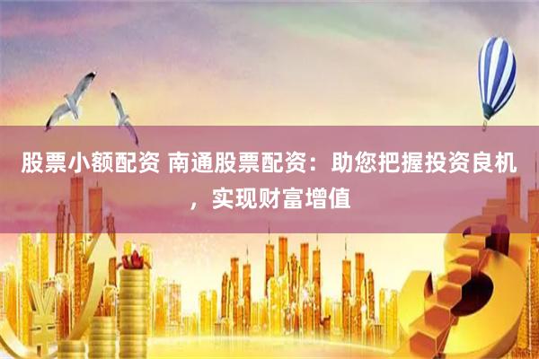 股票小额配资 南通股票配资：助您把握投资良机，实现财富增值