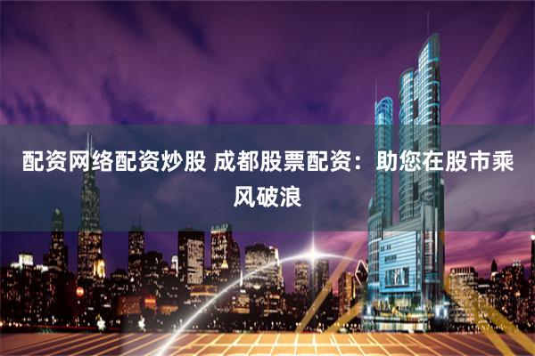 配资网络配资炒股 成都股票配资：助您在股市乘风破浪