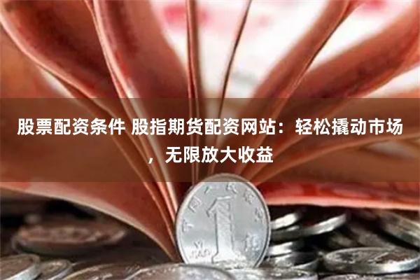 股票配资条件 股指期货配资网站：轻松撬动市场，无限放大收益