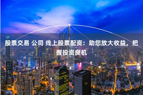股票交易 公司 线上股票配资：助您放大收益，把握投资良机