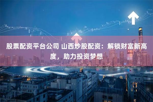 股票配资平台公司 山西炒股配资：解锁财富新高度，助力投资梦想