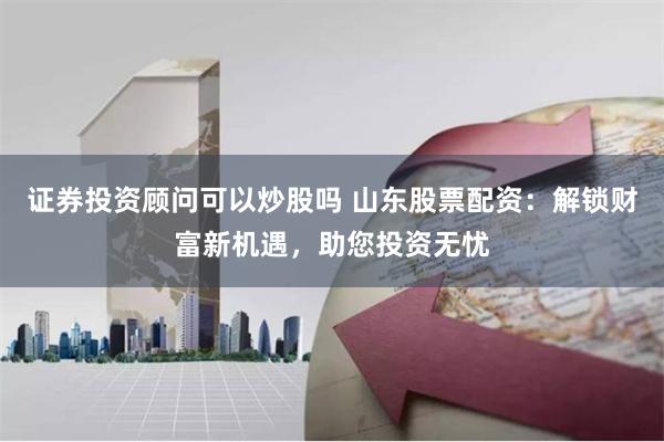 证券投资顾问可以炒股吗 山东股票配资：解锁财富新机遇，助您投资无忧