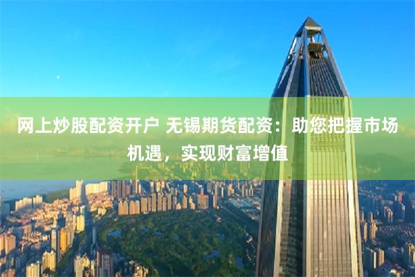 网上炒股配资开户 无锡期货配资：助您把握市场机遇，实现财富增值