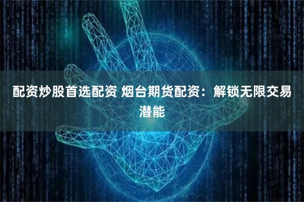 配资炒股首选配资 烟台期货配资：解锁无限交易潜能