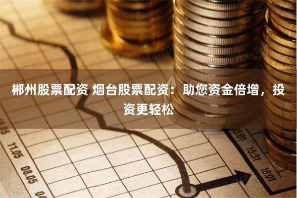 郴州股票配资 烟台股票配资：助您资金倍增，投资更轻松