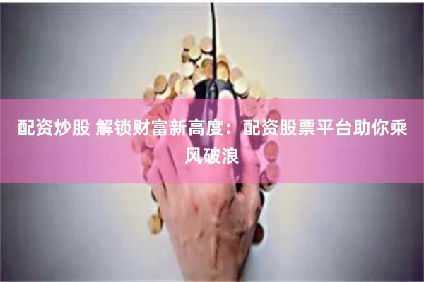配资炒股 解锁财富新高度：配资股票平台助你乘风破浪
