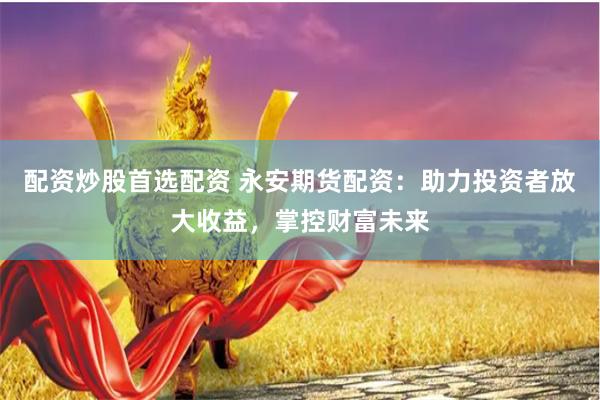 配资炒股首选配资 永安期货配资：助力投资者放大收益，掌控财富未来