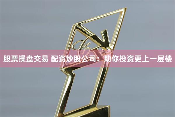 股票操盘交易 配资炒股公司：助你投资更上一层楼